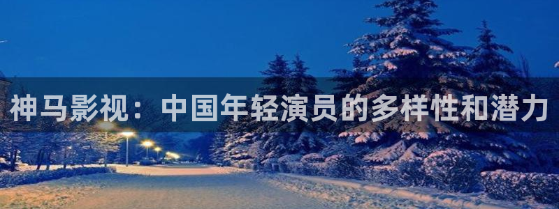 战地影院官网：神马影视：中国年轻演员的多样性和潜力
